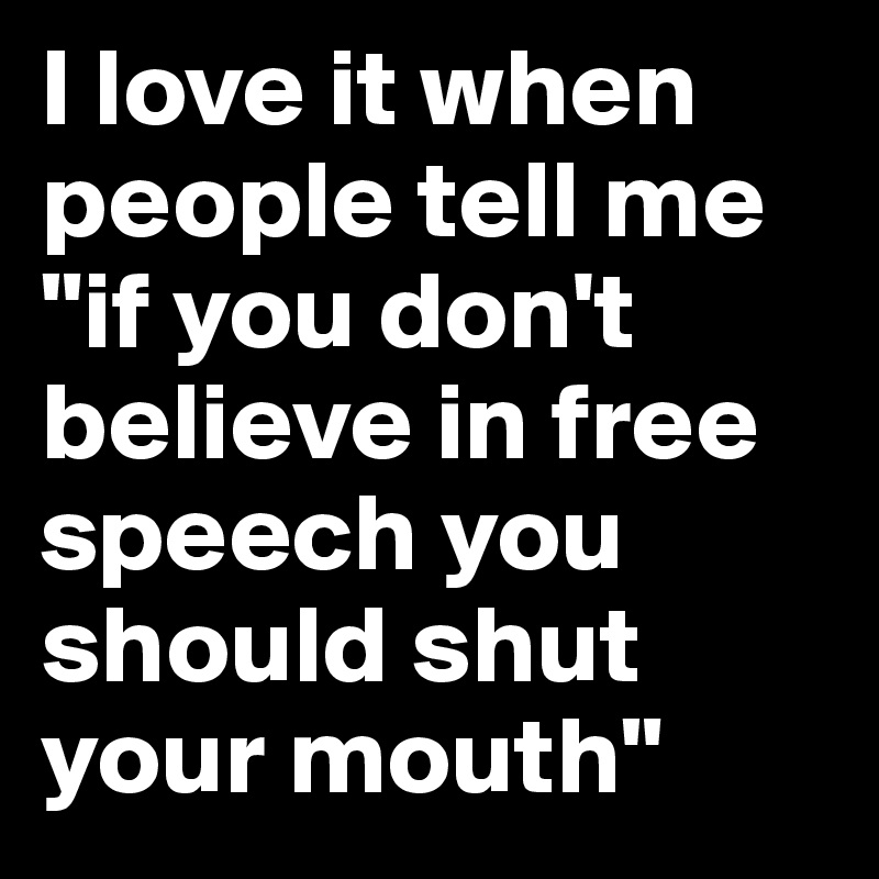 I love it when people tell me "if you don't believe in free speech you should shut your mouth"
