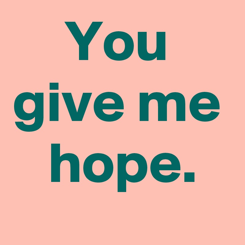You
give me
 hope.