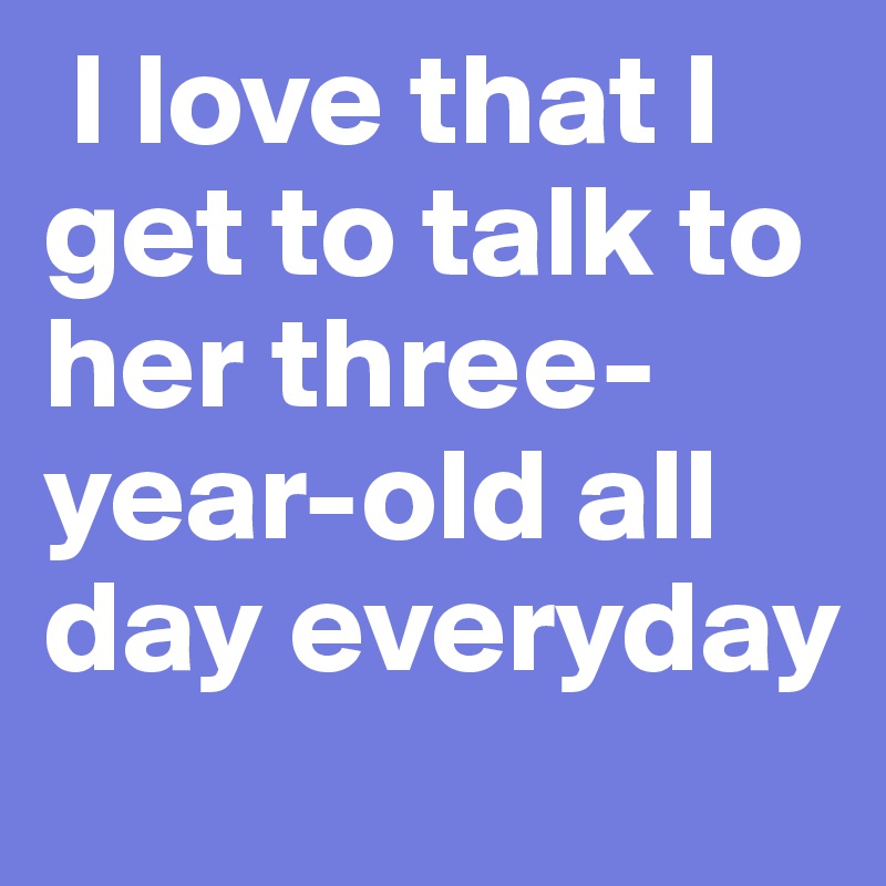  I love that I get to talk to her three-year-old all day everyday 