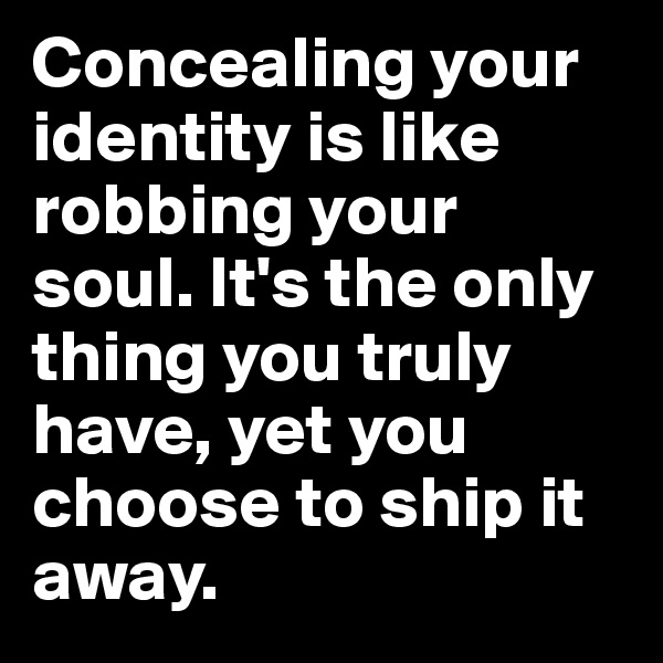 Concealing your identity is like robbing your soul. It's the only thing you truly have, yet you choose to ship it away. 