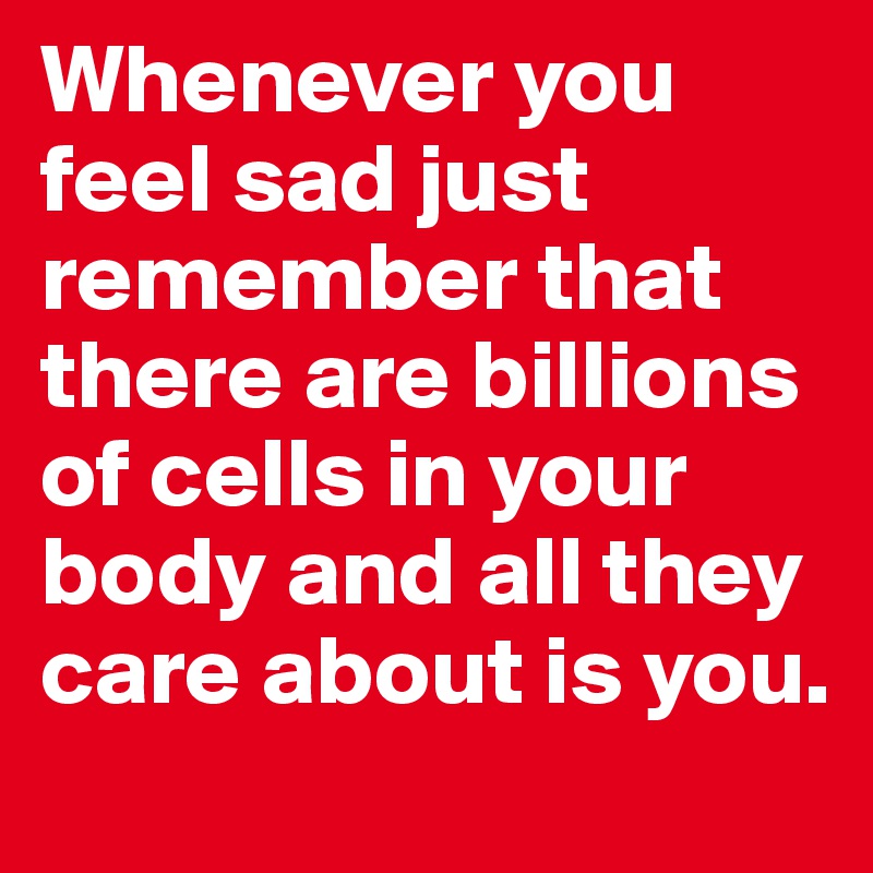 Whenever you feel sad just remember that there are billions of cells in your body and all they care about is you. 