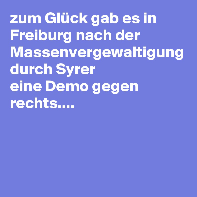zum Glück gab es in Freiburg nach der Massenvergewaltigung durch Syrer 
eine Demo gegen rechts....