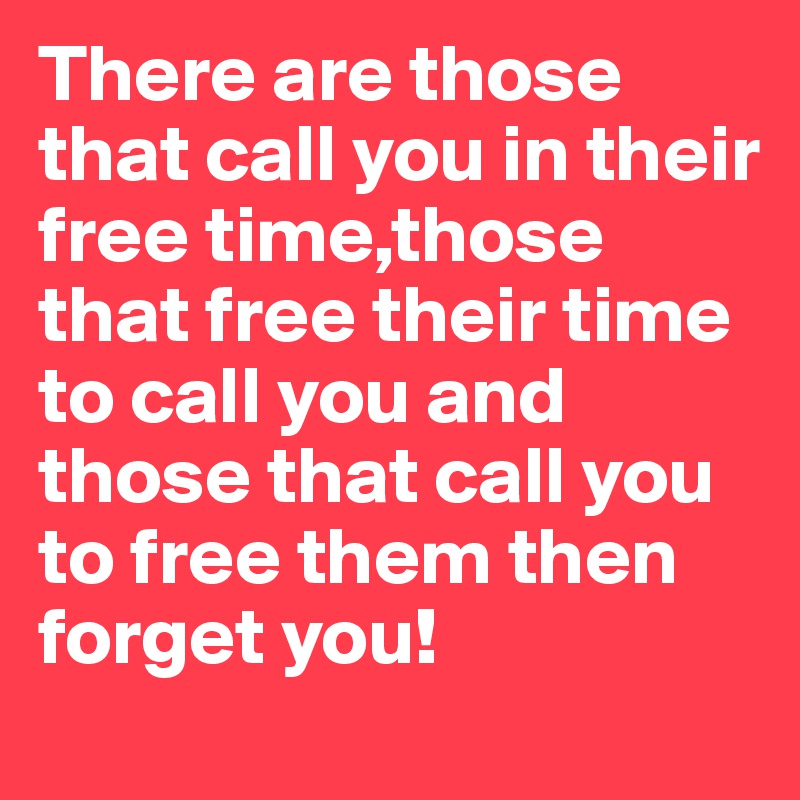 There are those that call you in their free time,those that free their time to call you and those that call you to free them then forget you!