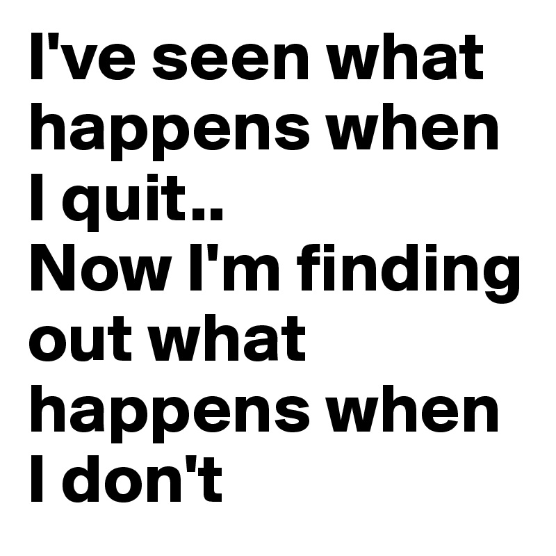 I've seen what happens when I quit.. 
Now I'm finding out what happens when I don't