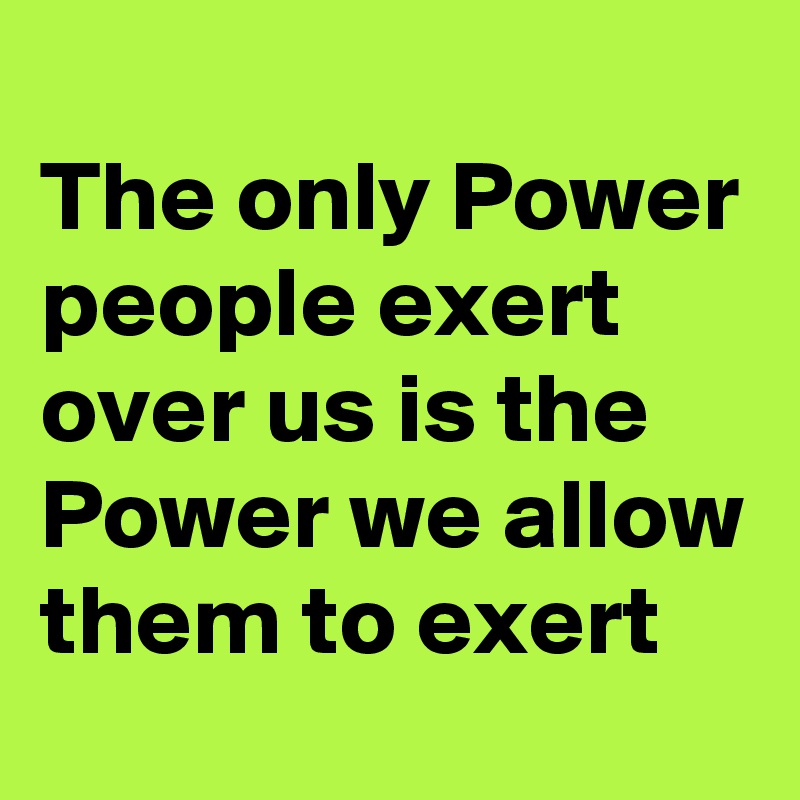 
The only Power people exert over us is the Power we allow them to exert