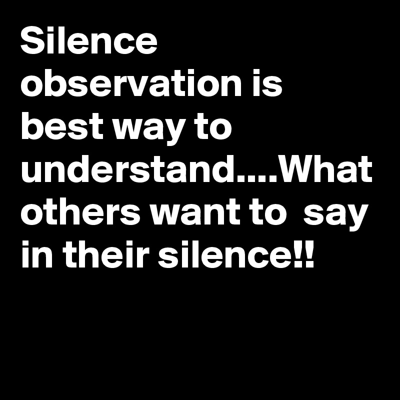 Silence observation is best way to understand....What others want to  say in their silence!!