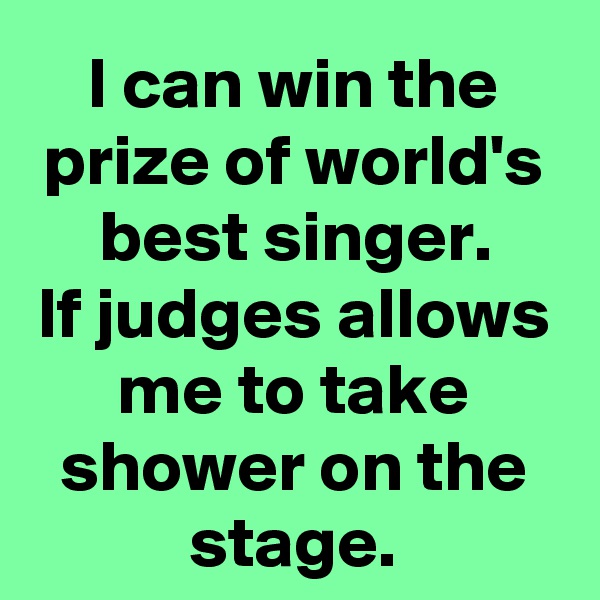 I can win the prize of world's best singer.
If judges allows me to take shower on the stage.