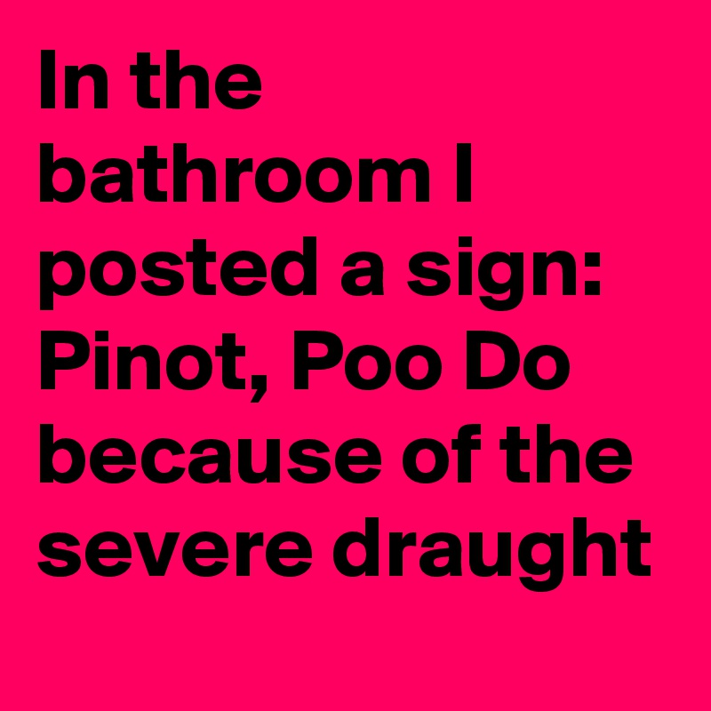 In the bathroom I posted a sign: Pinot, Poo Do
because of the severe draught