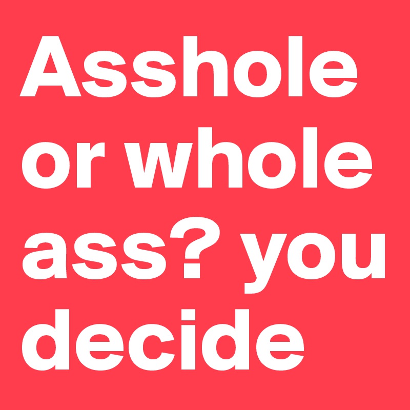 Asshole or whole ass? you decide 