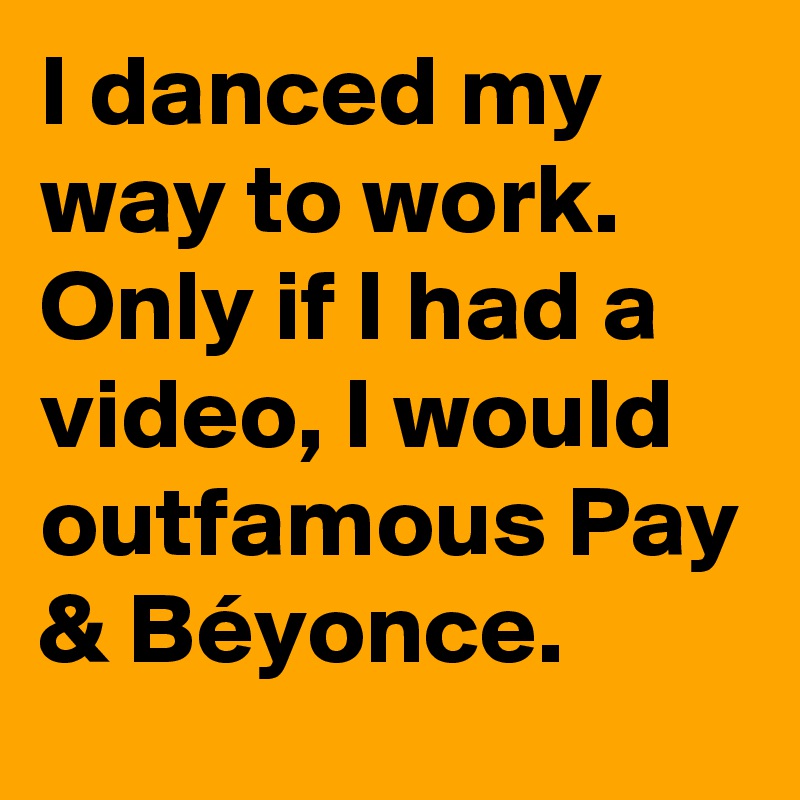 I danced my way to work. Only if I had a video, I would outfamous Pay & Béyonce. 