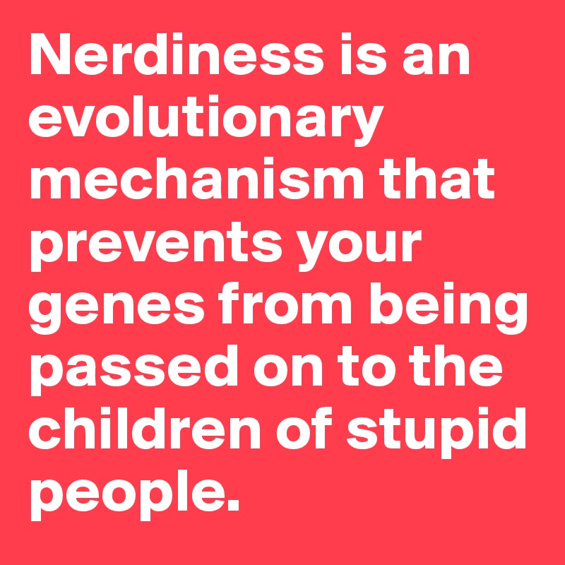 Nerdiness is an evolutionary mechanism that prevents your genes from being passed on to the children of stupid people. 