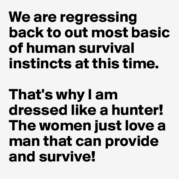 We are regressing back to out most basic of human survival instincts at this time.

That's why I am dressed like a hunter! The women just love a man that can provide and survive!