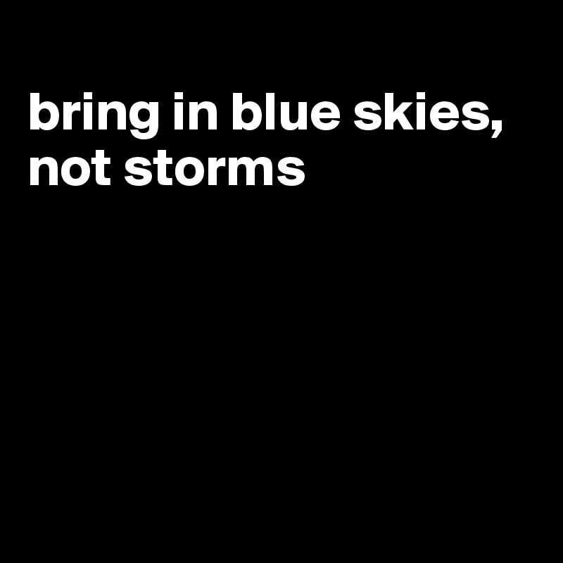 
bring in blue skies, not storms





