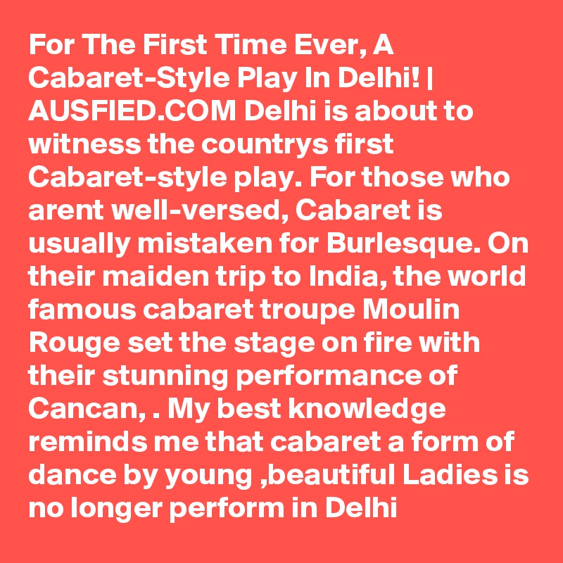 For The First Time Ever, A Cabaret-Style Play In Delhi! | AUSFIED.COM Delhi is about to witness the countrys first Cabaret-style play. For those who arent well-versed, Cabaret is usually mistaken for Burlesque. On their maiden trip to India, the world famous cabaret troupe Moulin Rouge set the stage on fire with their stunning performance of Cancan, . My best knowledge reminds me that cabaret a form of dance by young ,beautiful Ladies is no longer perform in Delhi