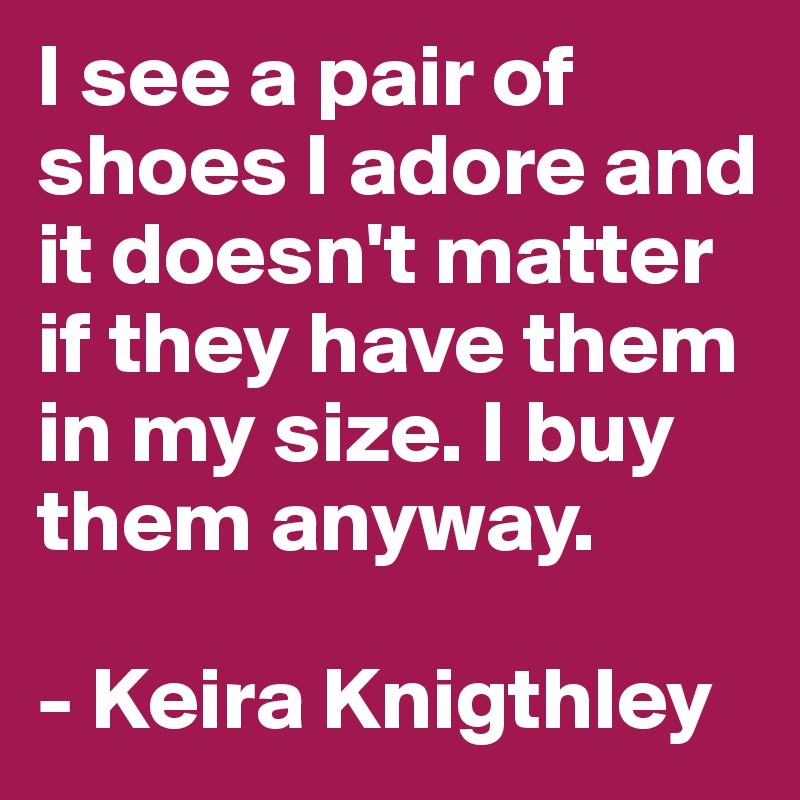 I see a pair of shoes I adore and it doesn't matter if they have them in my size. I buy them anyway.

- Keira Knigthley