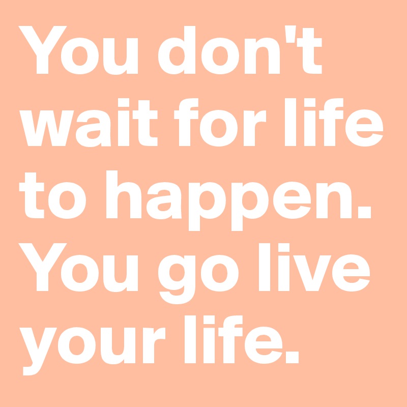 You don't wait for life to happen. You go live your life. - Post by ...