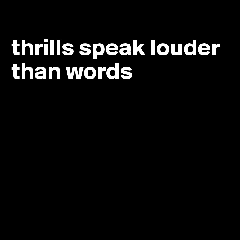
thrills speak louder than words





