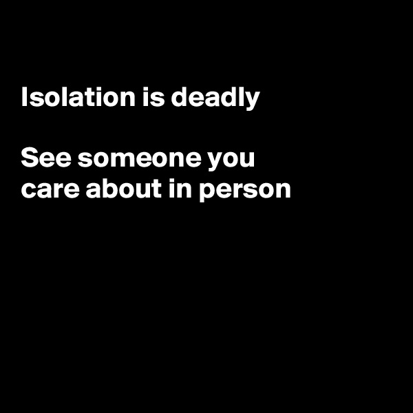 

Isolation is deadly

See someone you 
care about in person






