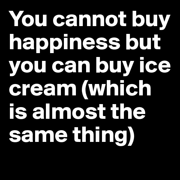 You cannot buy happiness but you can buy ice cream (which is almost the same thing) 