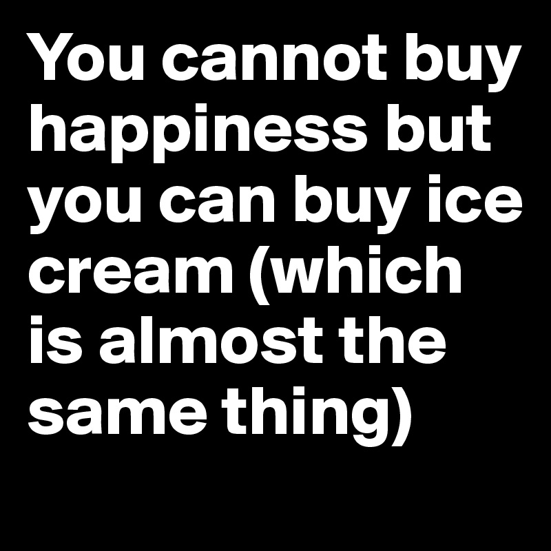 You cannot buy happiness but you can buy ice cream (which is almost the same thing) 
