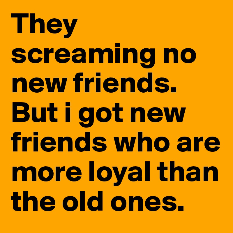 They screaming no new friends. But i got new friends who are more loyal than the old ones. 