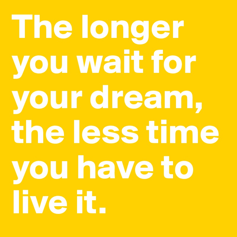 The longer you wait for your dream, the less time you have to live it.