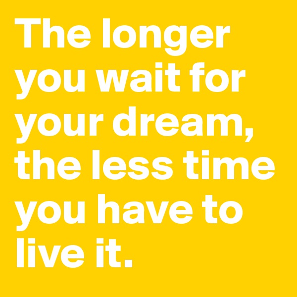 The longer you wait for your dream, the less time you have to live it.