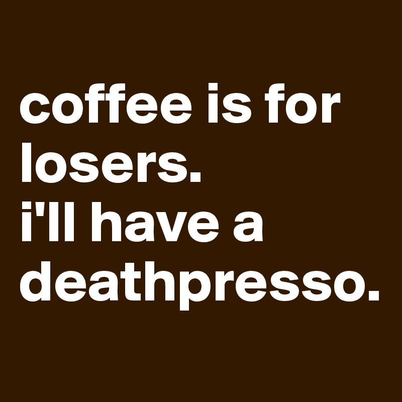 
coffee is for losers.
i'll have a deathpresso.
