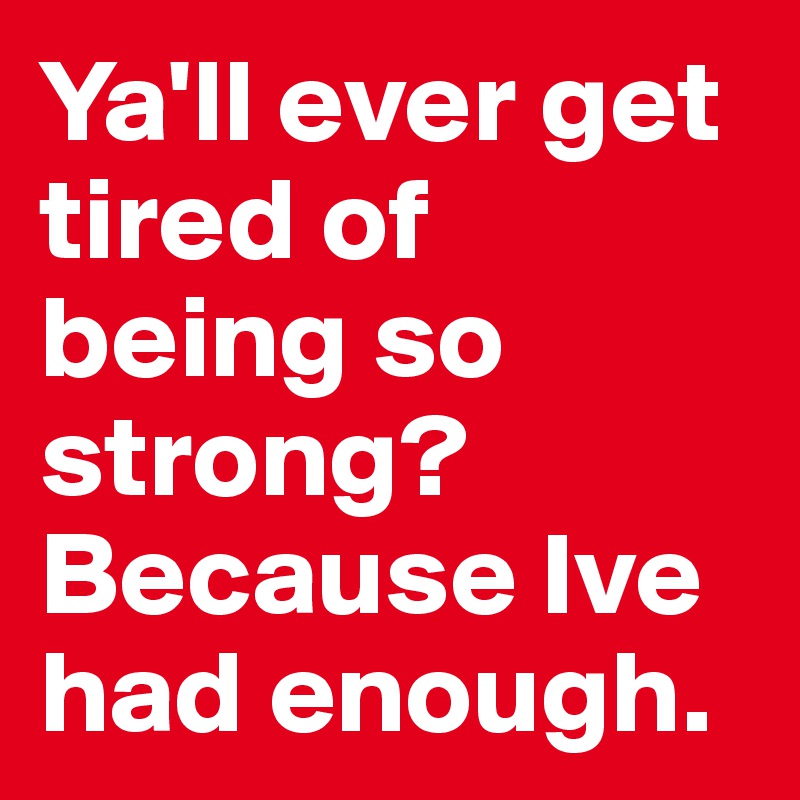 Ya'll ever get tired of being so strong? Because Ive had enough.