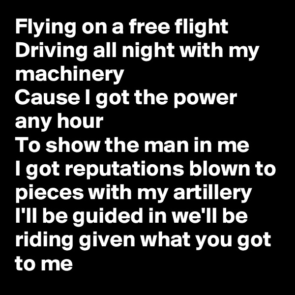 Flying on a free flight
Driving all night with my machinery
Cause I got the power any hour 
To show the man in me
I got reputations blown to pieces with my artillery 
I'll be guided in we'll be riding given what you got to me