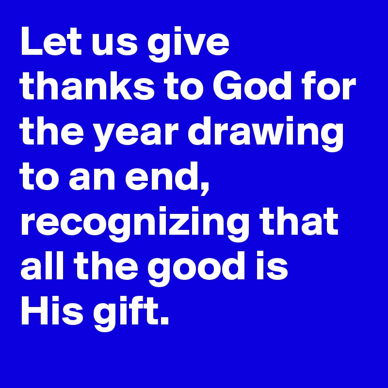 Let us give thanks to God for the year drawing to an end, recognizing that all the good is His gift.