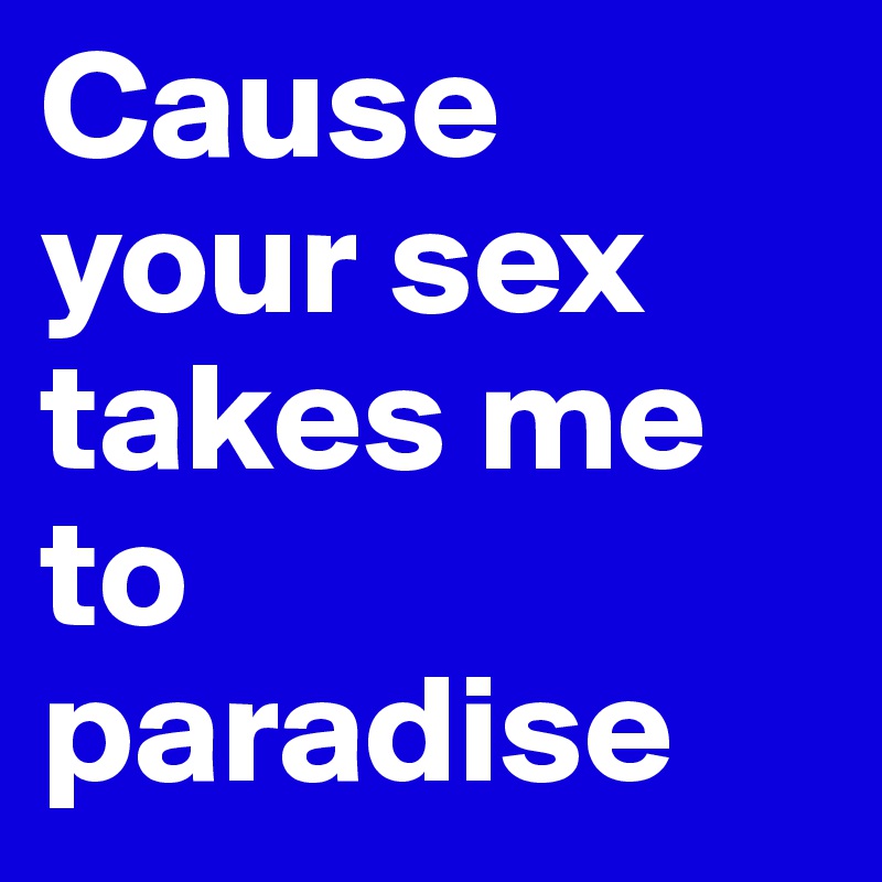 Cause your sex takes me to paradise