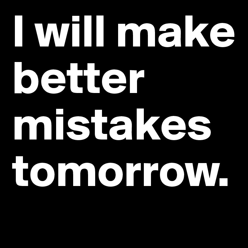 I will make better mistakes tomorrow. 