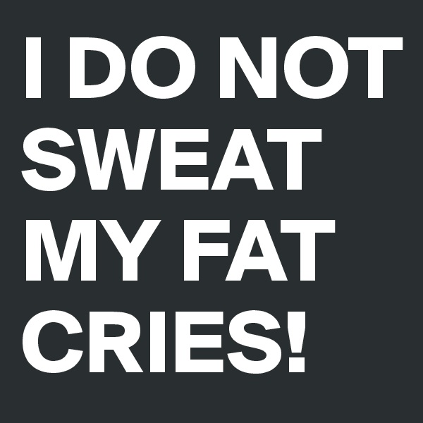 I DO NOT SWEAT 
MY FAT CRIES!