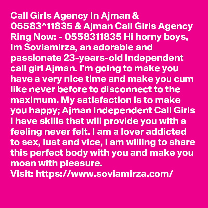 Call Girls Agency In Ajman & 05583^11835 & Ajman Call Girls Agency
Ring Now: - 0558311835 Hi horny boys, Im Soviamirza, an adorable and passionate 23-years-old Independent call girl Ajman. I'm going to make you have a very nice time and make you cum like never before to disconnect to the maximum. My satisfaction is to make you happy; Ajman Independent Call Girls I have skills that will provide you with a feeling never felt. I am a lover addicted to sex, lust and vice, I am willing to share this perfect body with you and make you moan with pleasure.
Visit: https://www.soviamirza.com/  
