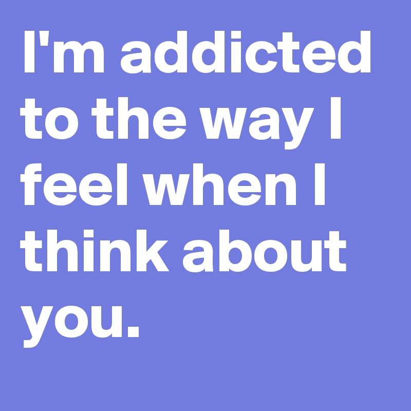 I'm addicted to the way I feel when I think about you.