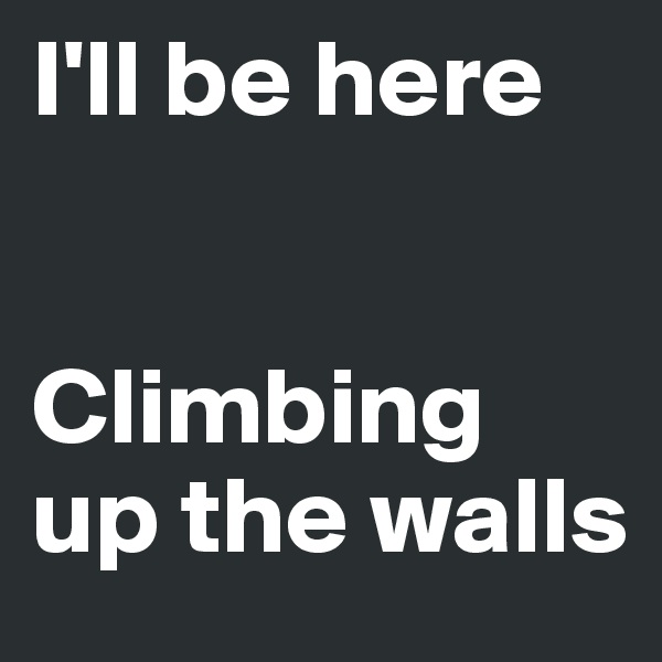I'll be here


Climbing up the walls