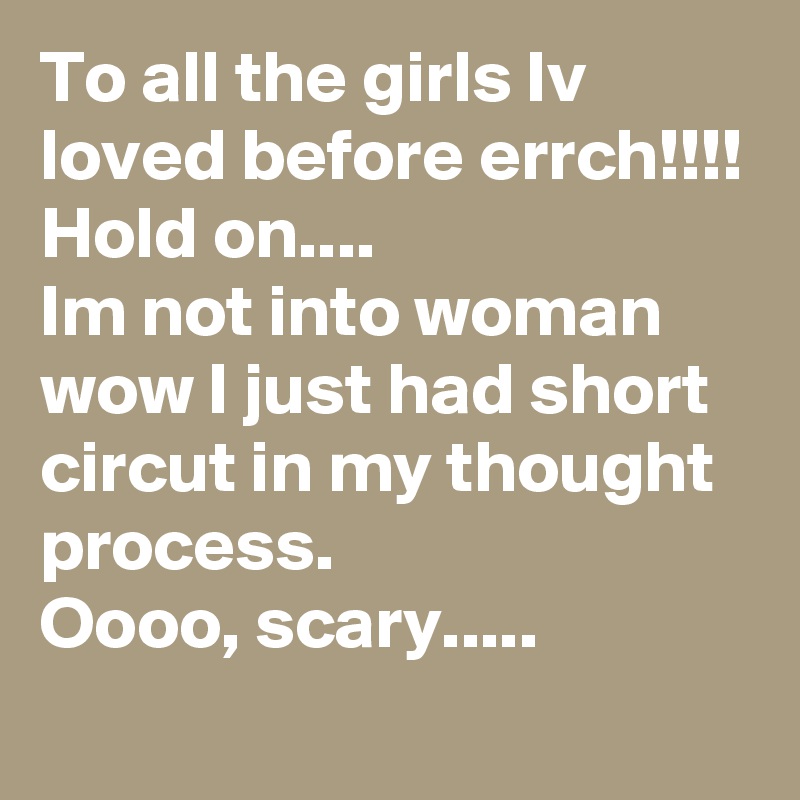 To all the girls Iv loved before errch!!!! 
Hold on....
Im not into woman 
wow I just had short circut in my thought process.
Oooo, scary.....
