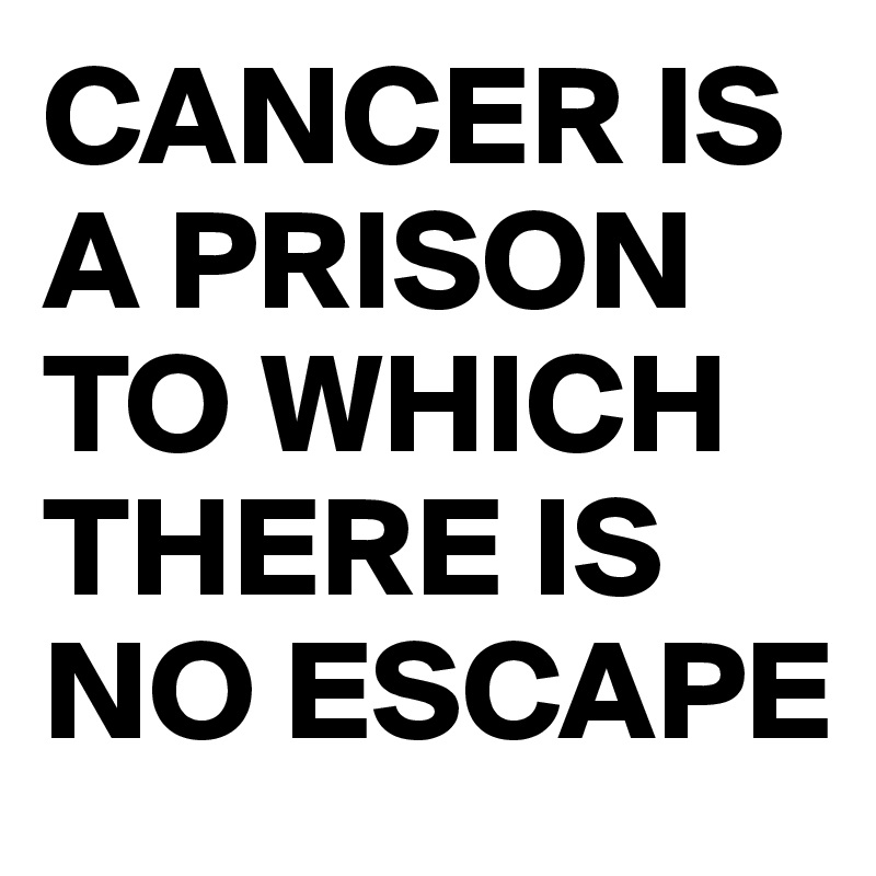 CANCER IS A PRISON TO WHICH THERE IS NO ESCAPE