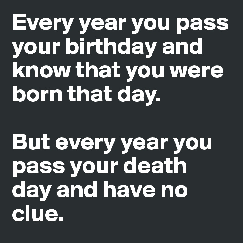 Every year you pass your birthday and know that you were born that day.

But every year you pass your death day and have no clue.