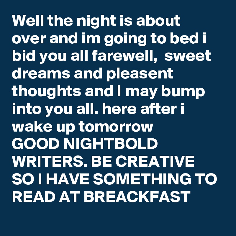 Well the night is about over and im going to bed i bid you all farewell,  sweet dreams and pleasent thoughts and I may bump into you all. here after i wake up tomorrow 
GOOD NIGHTBOLD WRITERS. BE CREATIVE SO I HAVE SOMETHING TO READ AT BREACKFAST