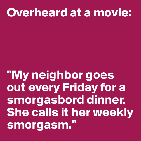 Overheard at a movie:




"My neighbor goes out every Friday for a smorgasbord dinner. She calls it her weekly smorgasm."