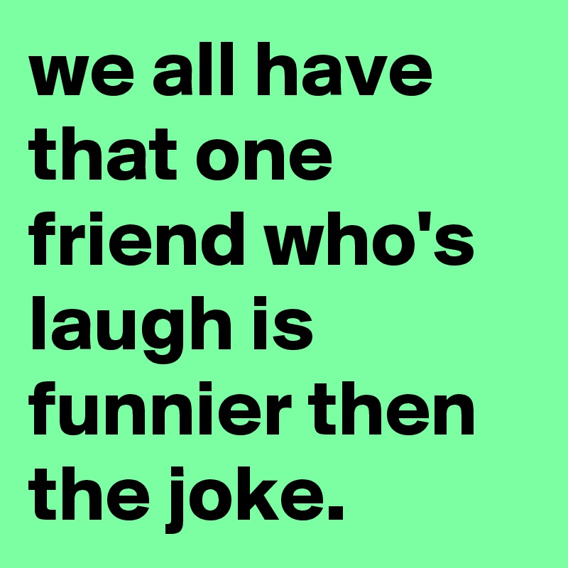 we all have that one friend who's laugh is funnier then the joke.