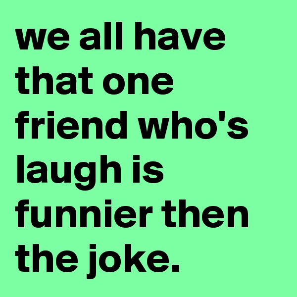 we all have that one friend who's laugh is funnier then the joke.