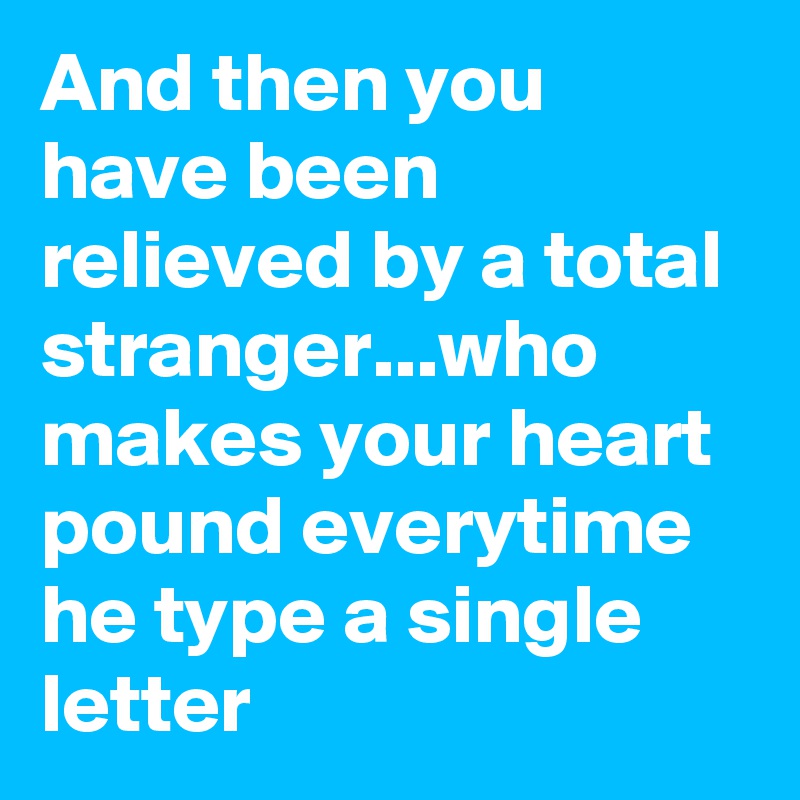 And then you have been relieved by a total stranger...who makes your heart pound everytime he type a single letter