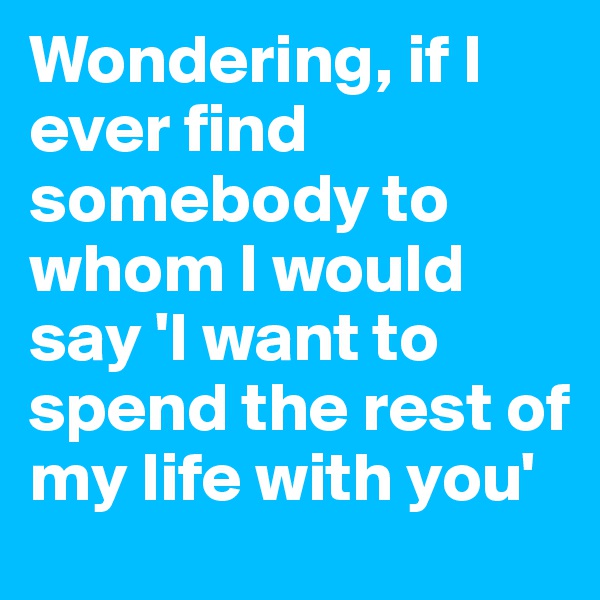Wondering, if I ever find somebody to whom I would say 'I want to spend the rest of my life with you' 
