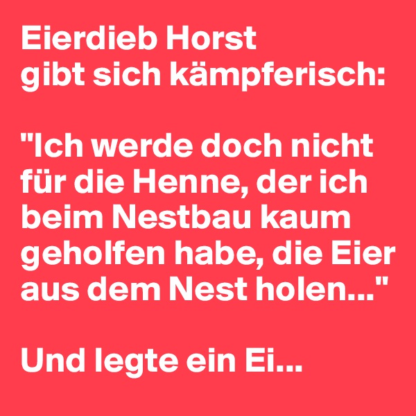 Eierdieb Horst 
gibt sich kämpferisch:

"Ich werde doch nicht für die Henne, der ich beim Nestbau kaum geholfen habe, die Eier aus dem Nest holen..."

Und legte ein Ei...