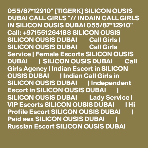 055/87*12910" [TIGERK] SILICON OUSIS DUBAI CALL GIRLS "// INDAIN CALL GIRLS IN SILICON OUSIS DUBAI 055/87*12910" Call: +971551264188 SILICON OUSIS SILICON OUSIS DUBAI         Call Girls | SILICON OUSIS DUBAI         Call Girls Service | Female Escorts SILICON OUSIS DUBAI        |  SILICON OUSIS DUBAI         Call Girls Agency | Indian Escort in SILICON OUSIS DUBAI        | Indian Call Girls in SILICON OUSIS DUBAI        | Independent Escort in SILICON OUSIS DUBAI        | SILICON OUSIS DUBAI         Lady Service | VIP Escorts SILICON OUSIS DUBAI        | Hi Profile Escort SILICON OUSIS DUBAI        | Paid sex SILICON OUSIS DUBAI        | Russian Escort SILICON OUSIS DUBAI