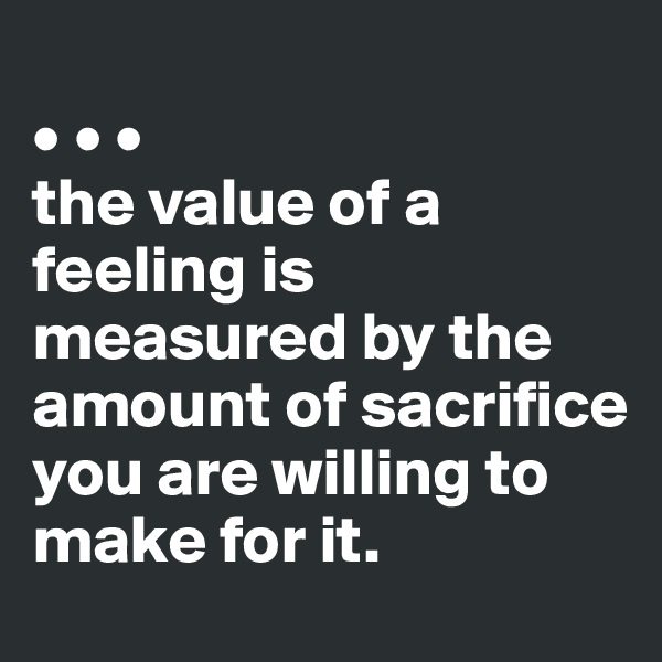 
• • •
the value of a feeling is measured by the amount of sacrifice you are willing to make for it.