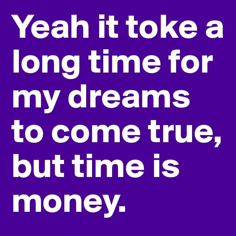 Yeah it toke a long time for my dreams to come true, but time is money.